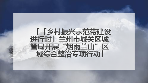 「乡村振兴示范带建设进行时」兰州市城关区城管局开展“烟雨兰山”区域综合整治专项行动