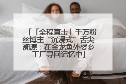 「全程直击」千万粉丝博主“沉浸式”舌尖溯源：在金龙鱼外婆乡工厂寻回记忆中