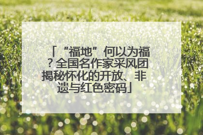 “福地”何以为福？全国名作家采风团揭秘怀化的开放、非遗与红色密码