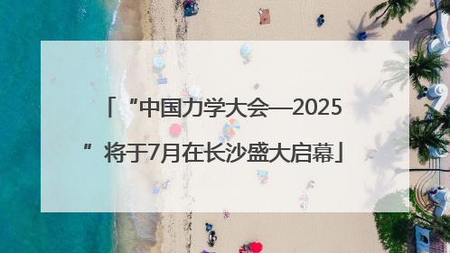 “中国力学大会—2025”将于7月在长沙盛大启幕