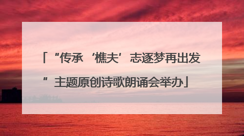 “传承‘樵夫’志逐梦再出发”主题原创诗歌朗诵会举办