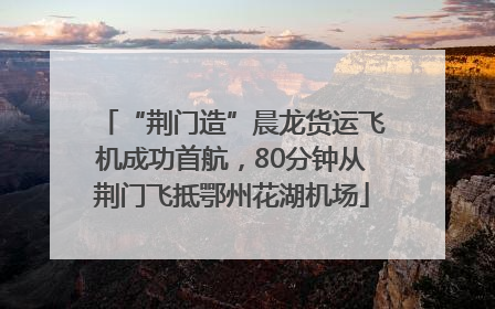 “荆门造”晨龙货运飞机成功首航，80分钟从荆门飞抵鄂州花湖机场