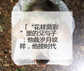 “花样剪彩”里的父与子：他裁岁月纹样，他接时代新章