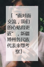 “面对面交流，我们的心贴得更近”，新疆博州各民族代表来鄂考察