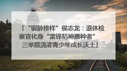 “银龄榜样”侯志龙：退休检察官化身“雷锋精神播种者” 三举措浇灌青少年成长沃土