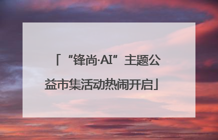 “锋尚·AI”主题公益市集活动热闹开启
