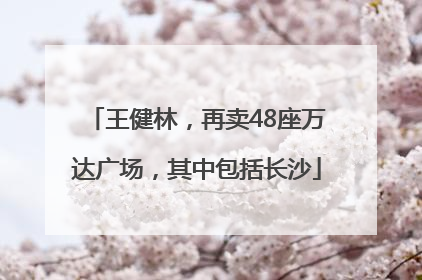 王健林，再卖48座万达广场，其中包括长沙