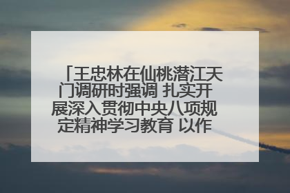 王忠林在仙桃潜江天门调研时强调 扎实开展深入贯彻中央八项规定精神学习教育 以作风建设新成效加快推动高质量发展