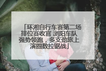 环湘自行车赛第二场排位赛收官 浏阳车队强势领跑，多支劲旅上演圈数拉锯战