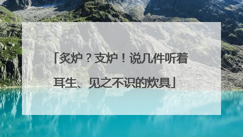 炙炉？支炉！说几件听着耳生、见之不识的炊具