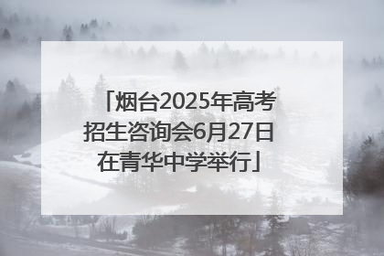 烟台2025年高考招生咨询会6月27日在青华中学举行