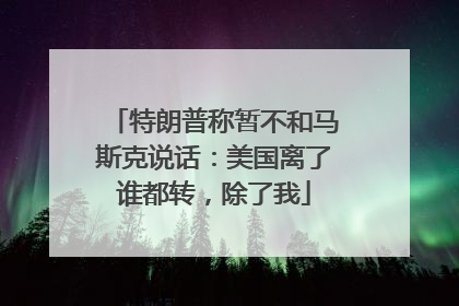 特朗普称暂不和马斯克说话：美国离了谁都转，除了我