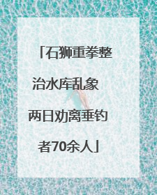 石狮重拳整治水库乱象 两日劝离垂钓者70余人