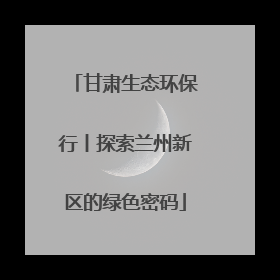 甘肃生态环保行丨探索兰州新区的绿色密码
