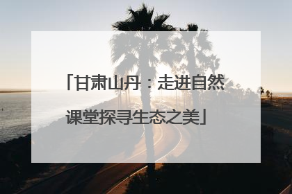 甘肃山丹：走进自然课堂探寻生态之美