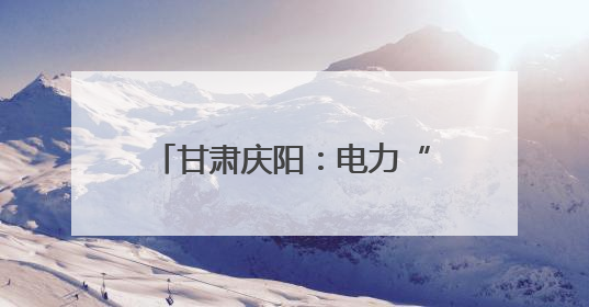 甘肃庆阳：电力“绿引擎” 驱动生态再造“新答卷”
