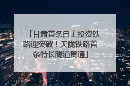 甘肃首条自主投资铁路迎突破！天陇铁路首条特长隧道贯通