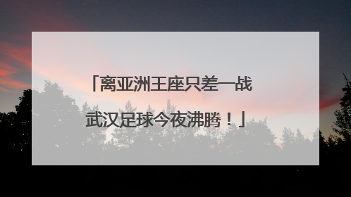 离亚洲王座只差一战 武汉足球今夜沸腾！