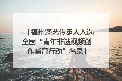 福州漆艺传承人入选全国“青年非遗视频创作哺育行动”名录