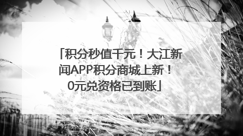 积分秒值千元！大江新闻APP积分商城上新！0元兑资格已到账