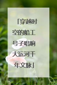 穿越时空的船工号子唱响大运河千年文脉