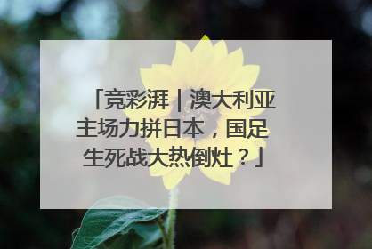竞彩湃｜澳大利亚主场力拼日本，国足生死战大热倒灶？