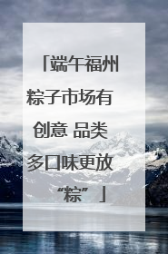 端午福州粽子市场有创意 品类多口味更放“粽”