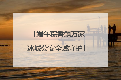 端午粽香飘万家 冰城公安全域守护
