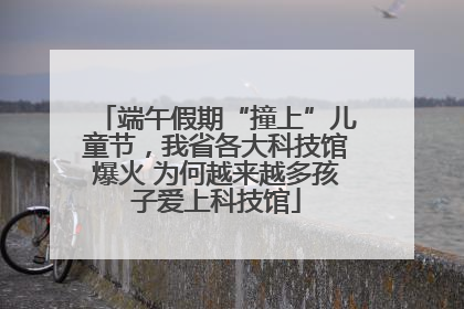 端午假期“撞上”儿童节，我省各大科技馆爆火 为何越来越多孩子爱上科技馆