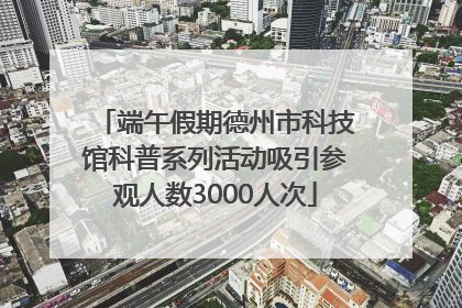 端午假期德州市科技馆科普系列活动吸引参观人数3000人次