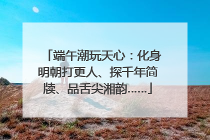 端午潮玩天心：化身明朝打更人、探千年简牍、品舌尖湘韵……