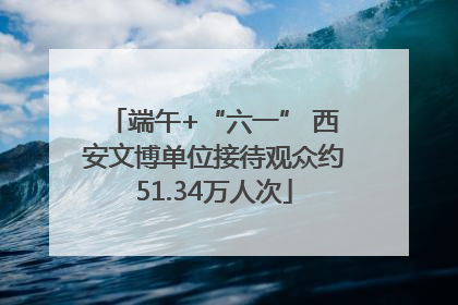 端午+“六一” 西安文博单位接待观众约51.34万人次