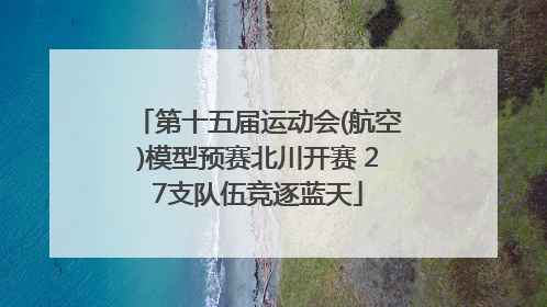 第十五届运动会(航空)模型预赛北川开赛 27支队伍竞逐蓝天