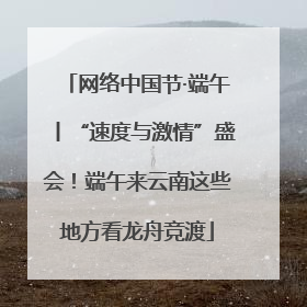 网络中国节·端午丨“速度与激情”盛会！端午来云南这些地方看龙舟竞渡
