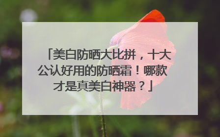 美白防晒大比拼，十大公认好用的防晒霜！哪款才是真美白神器？