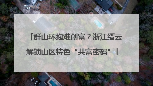 群山环抱难创富？浙江缙云解锁山区特色“共富密码”