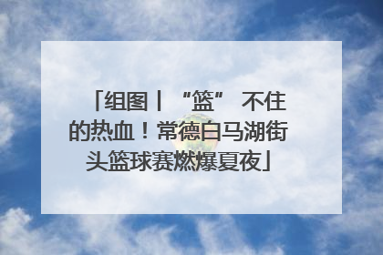 组图丨“篮” 不住的热血！常德白马湖街头篮球赛燃爆夏夜