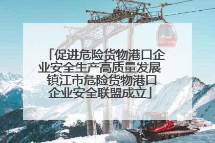 促进危险货物港口企业安全生产高质量发展 镇江市危险货物港口企业安全联盟成立