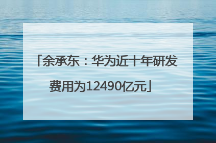 余承东：华为近十年研发费用为12490亿元