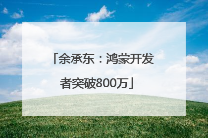 余承东：鸿蒙开发者突破800万