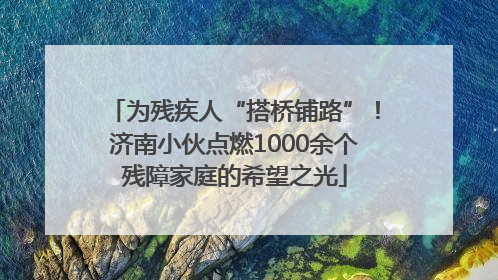为残疾人“搭桥铺路”！济南小伙点燃1000余个残障家庭的希望之光