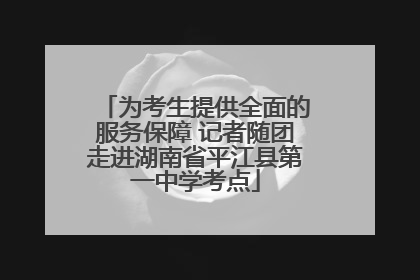 为考生提供全面的服务保障 记者随团走进湖南省平江县第一中学考点