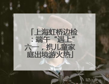 上海虹桥边检：端午“遇上”六一，携儿童家庭出境游火热