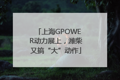上海GPOWER动力展上，潍柴又搞“大”动作