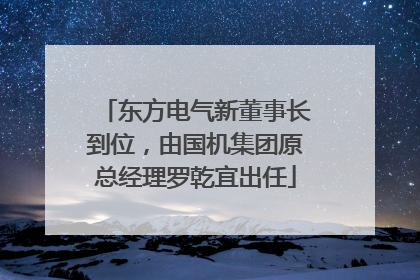 东方电气新董事长到位，由国机集团原总经理罗乾宜出任