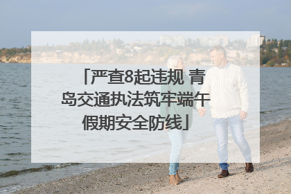 严查8起违规 青岛交通执法筑牢端午假期安全防线