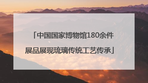 中国国家博物馆180余件展品展现琉璃传统工艺传承