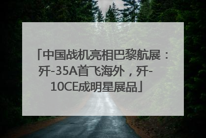 中国战机亮相巴黎航展：歼-35A首飞海外，歼-10CE成明星展品