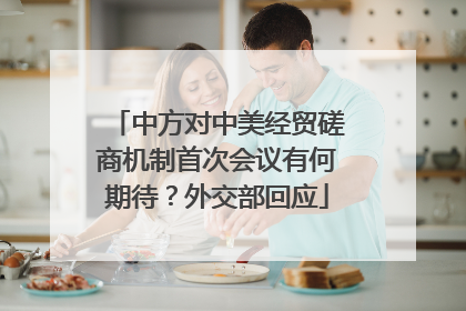 中方对中美经贸磋商机制首次会议有何期待？外交部回应