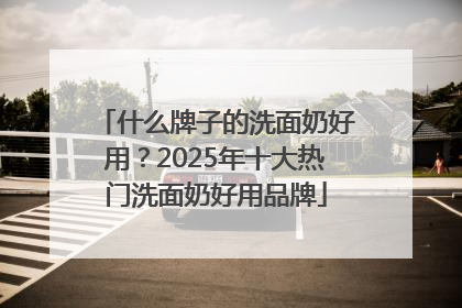 什么牌子的洗面奶好用？2025年十大热门洗面奶好用品牌